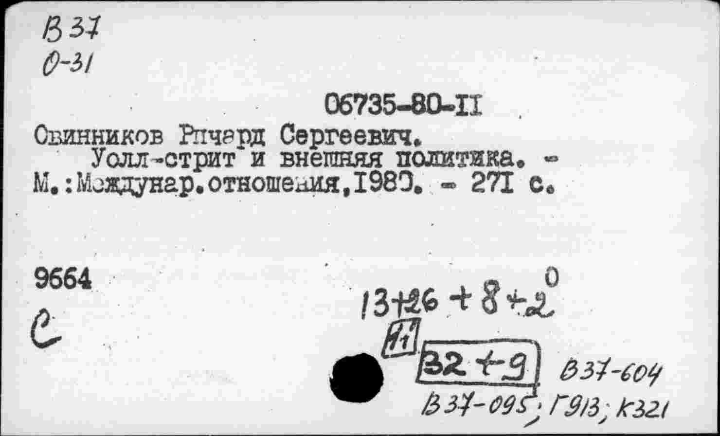 ﻿в я
О-Ы
06735-80-11
Овинников Ричард Сергеевич»
Уолл-стрит и внешняя политика. -М.:Мсадунар. отношения, 1980. - 271 с.
9664
&з1-(о9
№-09^ гав,